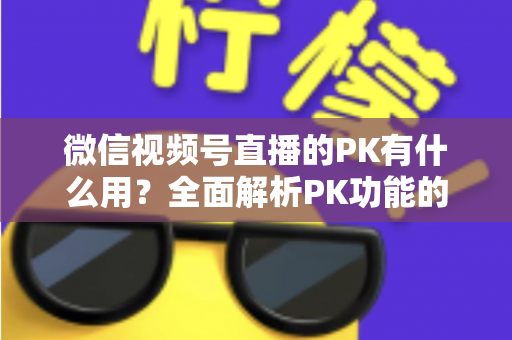 微信视频号直播的PK有什么用？全面解析PK功能的核心价值与实用玩法