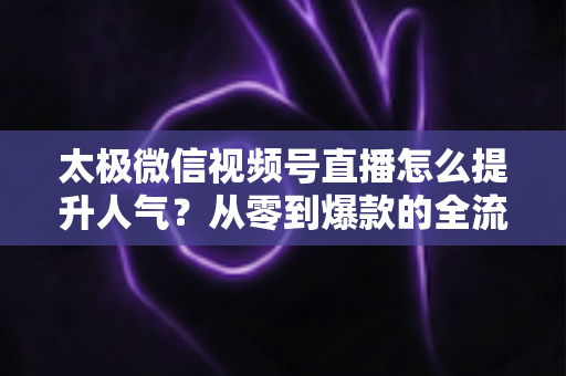 太极微信视频号直播怎么提升人气?从零到爆款的全流程涨粉运营实战指南 太极微信视频号直播怎么提升人气?从零到爆款的全流程涨粉运营实战指南
