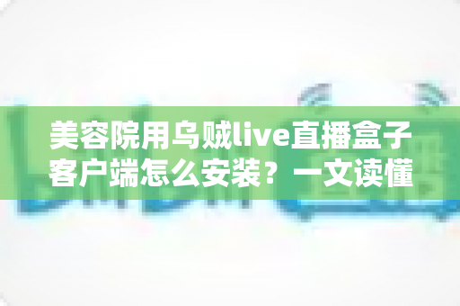 美容院用乌贼live直播盒子客户端怎么安装?一文读懂安装全流程,助美容院轻松开启直播获客新时代 美容院用乌贼live直播盒子客户端怎么安装?一文读懂安装全流程,助美容院轻松开启直播获客新时代