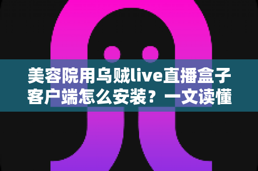美容院用乌贼live直播盒子客户端怎么安装？一文读懂安装全流程，助美容院轻松开启直播获客新时代