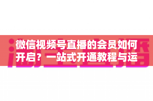 微信视频号直播的会员如何开启？一站式开通教程与运营增长全攻略