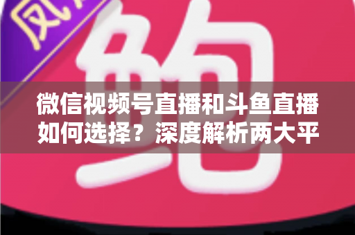 微信视频号直播和斗鱼直播如何选择？深度解析两大平台差异，帮你找到最适合的直播阵地