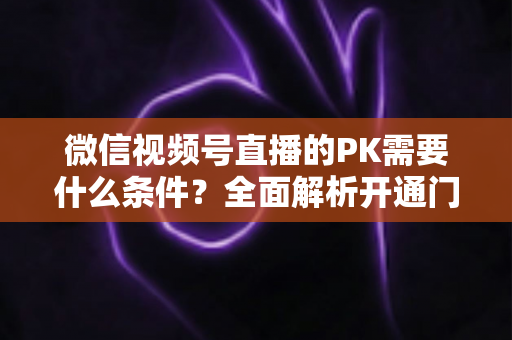 微信视频号直播的PK需要什么条件?全面解析开通门槛与实战玩法指南 微信视频号直播的PK需要什么条件?全面解析开通门槛与实战玩法指南