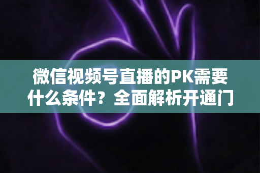 微信视频号直播的PK需要什么条件?全面解析开通门槛与实战玩法指南 微信视频号直播的PK需要什么条件?全面解析开通门槛与实战玩法指南