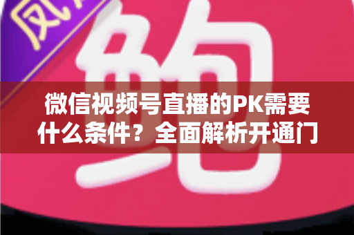 微信视频号直播的PK需要什么条件?全面解析开通门槛与实战玩法指南 微信视频号直播的PK需要什么条件?全面解析开通门槛与实战玩法指南