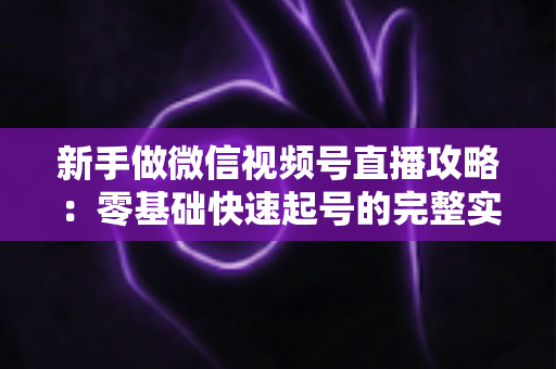 新手做微信视频号直播攻略：零基础快速起号的完整实战手册