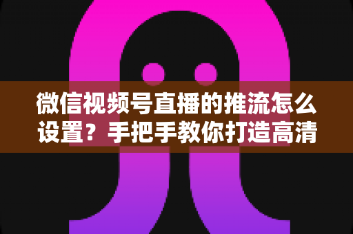 微信视频号直播的推流怎么设置?手把手教你打造高清专业直播 微信视频号直播的推流怎么设置?手把手教你打造高清专业直播