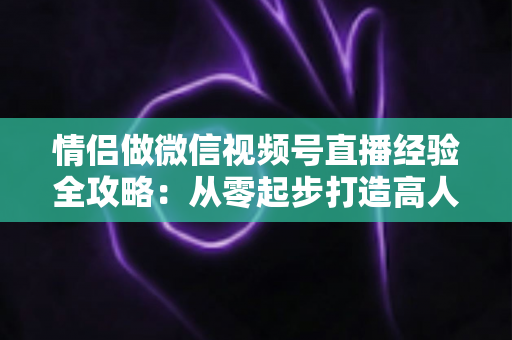 情侣做微信视频号直播经验全攻略：从零起步打造高人气双人直播间的实战指南