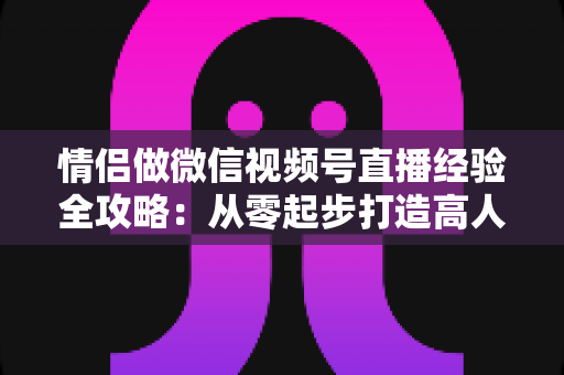 情侣做微信视频号直播经验全攻略：从零起步打造高人气双人直播间的实战指南