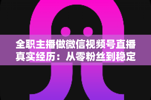 全职主播做微信视频号直播真实经历：从零粉丝到稳定收入的完整复盘与避坑指南