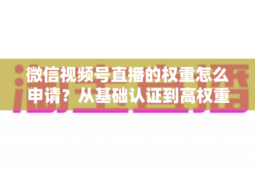 微信视频号直播的权重怎么申请?从基础认证到高权重直播间的完整实操指南 微信视频号直播的权重怎么申请?从基础认证到高权重直播间的完整实操指南