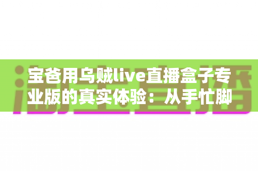 宝爸用乌贼live直播盒子专业版的真实体验：从手忙脚乱到从容开播的全过程分享