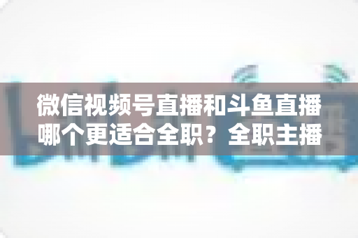微信视频号直播和斗鱼直播哪个更适合全职?全职主播平台选择全维度深度解析 微信视频号直播和斗鱼直播哪个更适合全职?全职主播平台选择全维度深度解析
