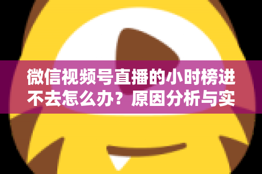 微信视频号直播的小时榜进不去怎么办？原因分析与实用解决指南全攻略