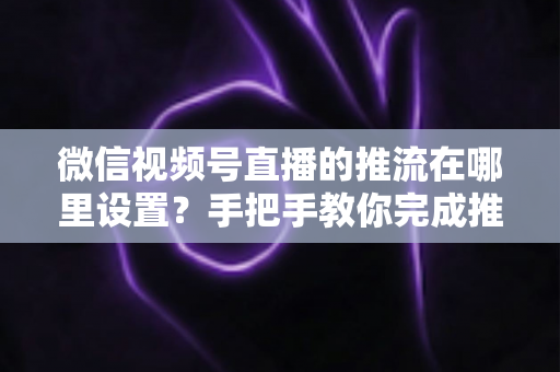 微信视频号直播的推流在哪里设置?手把手教你完成推流配置与直播画质优化全流程 微信视频号直播的推流在哪里设置?手把手教你完成推流配置与直播画质优化全流程