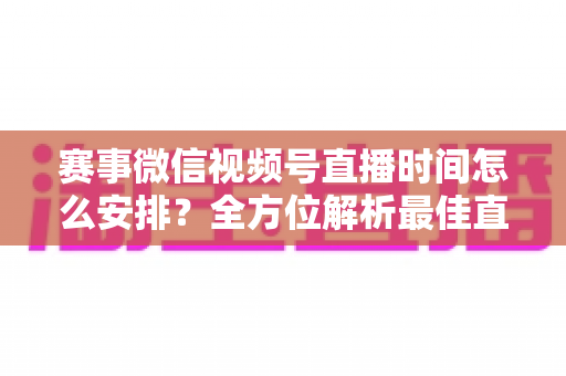 赛事微信视频号直播时间怎么安排?全方位解析最佳直播时间规划策略与实用技巧 赛事微信视频号直播时间怎么安排?全方位解析最佳直播时间规划策略与实用技巧