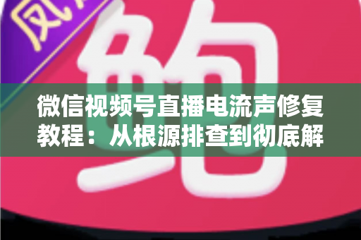 微信视频号直播电流声修复教程：从根源排查到彻底解决，让直播间告别刺耳杂音