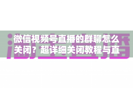 微信视频号直播的群聊怎么关闭?超详细关闭教程与直播群管理实用指南 微信视频号直播的群聊怎么关闭?超详细关闭教程与直播群管理实用指南