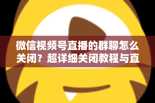 微信视频号直播的群聊怎么关闭?超详细关闭教程与直播群管理实用指南 微信视频号直播的群聊怎么关闭?超详细关闭教程与直播群管理实用指南