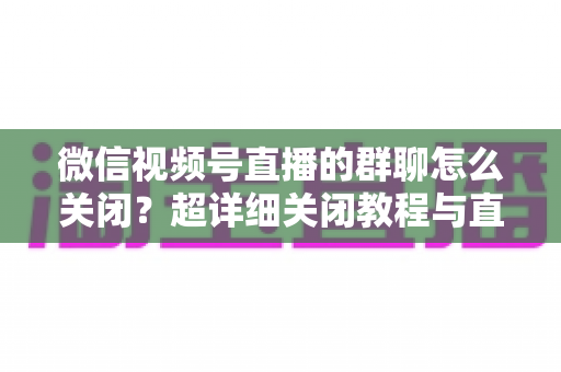 微信视频号直播的群聊怎么关闭?超详细关闭教程与直播群管理实用指南 微信视频号直播的群聊怎么关闭?超详细关闭教程与直播群管理实用指南