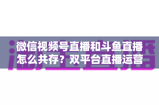 微信视频号直播和斗鱼直播怎么共存?双平台直播运营的全面攻略与实战指南 微信视频号直播和斗鱼直播怎么共存?双平台直播运营的全面攻略与实战指南