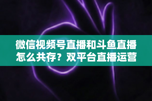 微信视频号直播和斗鱼直播怎么共存？双平台直播运营的全面攻略与实战指南