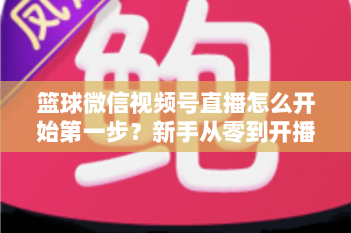 篮球微信视频号直播怎么开始第一步?新手从零到开播的完整实操指南 篮球微信视频号直播怎么开始第一步?新手从零到开播的完整实操指南