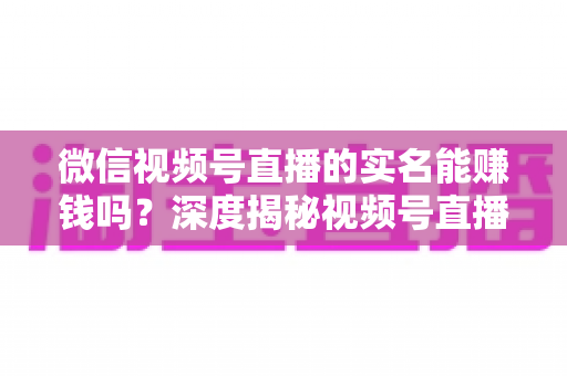 微信视频号直播的实名能赚钱吗？深度揭秘视频号直播变现的真相与实战攻略