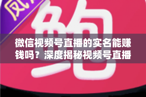 微信视频号直播的实名能赚钱吗？深度揭秘视频号直播变现的真相与实战攻略