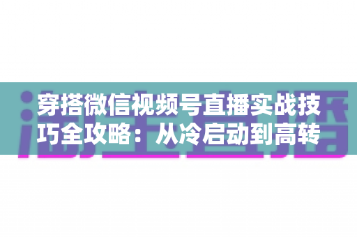 穿搭微信视频号直播实战技巧全攻略:从冷启动到高转化的完整运营方案 穿搭微信视频号直播实战技巧全攻略:从冷启动到高转化的完整运营方案