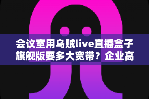会议室用乌贼live直播盒子旗舰版要多大宽带?企业高清直播网络配置完全指南 会议室用乌贼live直播盒子旗舰版要多大宽带?企业高清直播网络配置完全指南