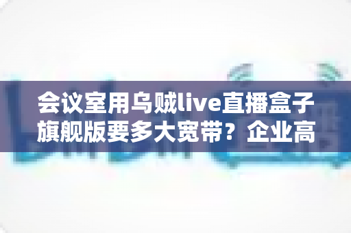 会议室用乌贼live直播盒子旗舰版要多大宽带？企业高清直播网络配置完全指南