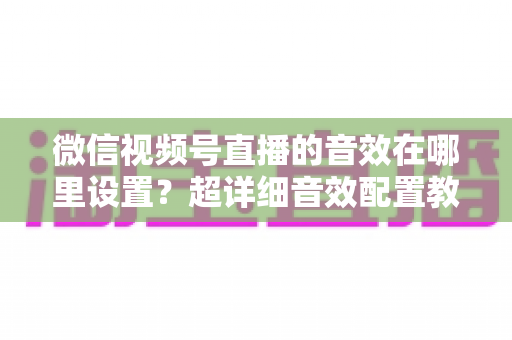 微信视频号直播的音效在哪里设置?超详细音效配置教程与直播间氛围打造指南 微信视频号直播的音效在哪里设置?超详细音效配置教程与直播间氛围打造指南
