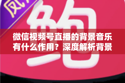 微信视频号直播的背景音乐有什么作用?深度解析背景音乐对直播间氛围、留人与转化的价值 微信视频号直播的背景音乐有什么作用?深度解析背景音乐对直播间氛围、留人与转化的价值