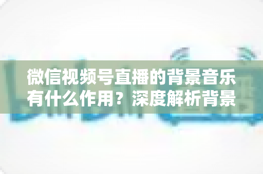微信视频号直播的背景音乐有什么作用?深度解析背景音乐对直播间氛围、留人与转化的价值 微信视频号直播的背景音乐有什么作用?深度解析背景音乐对直播间氛围、留人与转化的价值