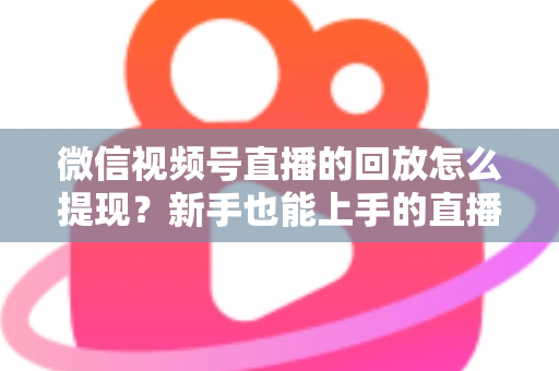 微信视频号直播的回放怎么提现？新手也能上手的直播收益提取全攻略