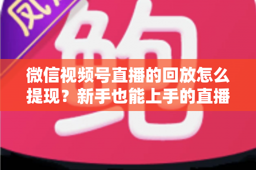 微信视频号直播的回放怎么提现？新手也能上手的直播收益提取全攻略