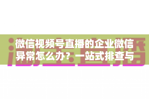 微信视频号直播的企业微信异常怎么办？一站式排查与解决指南（附常见问题解答）