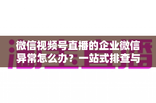 微信视频号直播的企业微信异常怎么办？一站式排查与解决指南（附常见问题解答）
