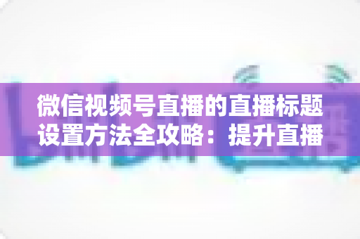 微信视频号直播的直播标题设置方法全攻略:提升直播间流量的实战指南 微信视频号直播的直播标题设置方法全攻略:提升直播间流量的实战指南