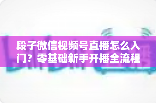 段子微信视频号直播怎么入门？零基础新手开播全流程实战指南