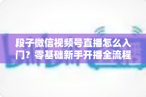 段子微信视频号直播怎么入门？零基础新手开播全流程实战指南