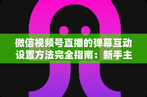 微信视频号直播的弹幕互动设置方法完全指南:新手主播从零掌握高活跃直播间运营技巧 微信视频号直播的弹幕互动设置方法完全指南:新手主播从零掌握高活跃直播间运营技巧