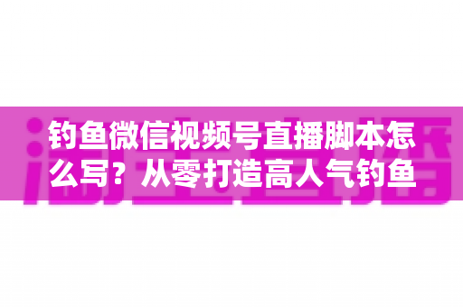 钓鱼微信视频号直播脚本怎么写？从零打造高人气钓鱼直播间的完整实战指南