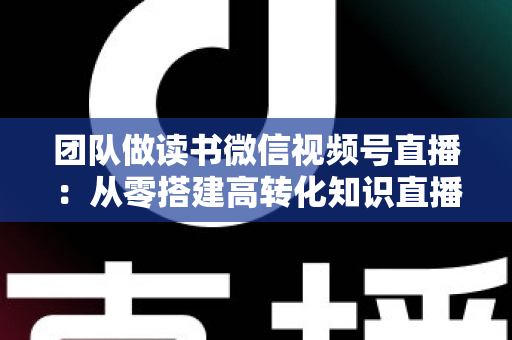 团队做读书微信视频号直播:从零搭建高转化知识直播间的完整实战指南 团队做读书微信视频号直播:从零搭建高转化知识直播间的完整实战指南