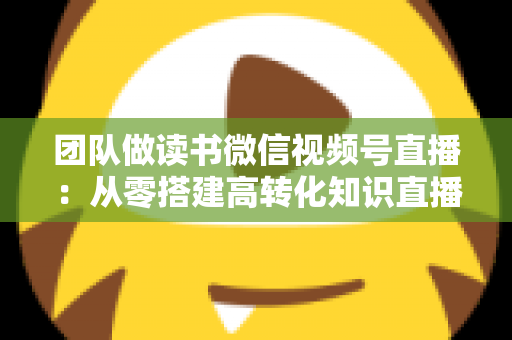 团队做读书微信视频号直播:从零搭建高转化知识直播间的完整实战指南 团队做读书微信视频号直播:从零搭建高转化知识直播间的完整实战指南