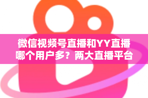 微信视频号直播和YY直播哪个用户多?两大直播平台用户规模与生态深度对比分析 微信视频号直播和YY直播哪个用户多?两大直播平台用户规模与生态深度对比分析