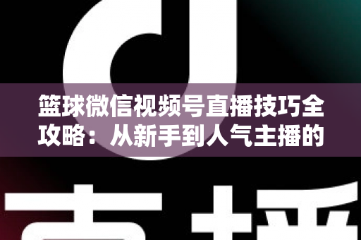 篮球微信视频号直播技巧全攻略：从新手到人气主播的实战指南