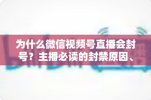 为什么微信视频号直播会封号？主播必读的封禁原因、避坑指南与申诉全攻略