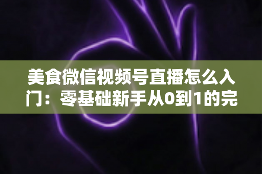 美食微信视频号直播怎么入门：零基础新手从0到1的完整实操指南